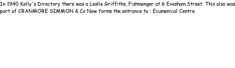In 1940 Kelly's Directory there was a Leslie Griffiths, Fishmonger at 6 Evesham Street. This also was part of CRANMORE SIMMON & Co Now forms the entrance to : Ecumenical Centre.