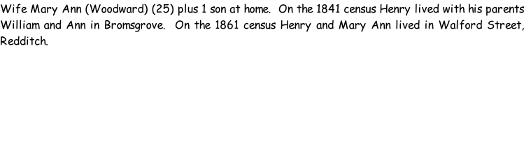 Wife Mary Ann (Woodward) (25) plus 1 son at home.  On the 1841 census Henry lived with his parents William and Ann in Bromsgrove.  On the 1861 census Henry and Mary Ann lived in Walford Street, Redditch.