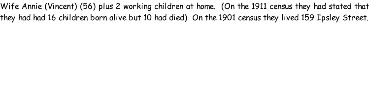 Wife Annie (Vincent) (56) plus 2 working children at home.  (On the 1911 census they had stated that they had had 16 children born alive but 10 had died)  On the 1901 census they lived 159 Ipsley Street.