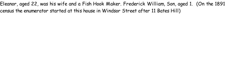 Eleanor, aged 22, was his wife and a Fish Hook Maker. Frederick William, Son, aged 1.  (On the 1891 census the enumerator started at this house in Windsor Street after 11 Bates Hill)