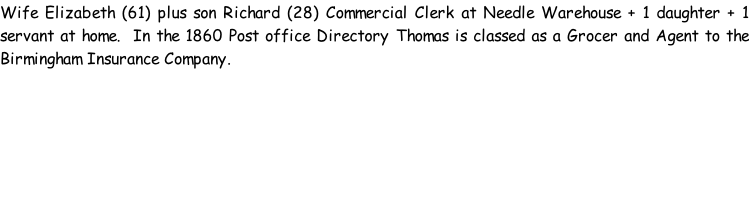 Wife Elizabeth (61) plus son Richard (28) Commercial Clerk at Needle Warehouse + 1 daughter + 1 servant at home.  In the 1860 Post office Directory Thomas is classed as a Grocer and Agent to the Birmingham Insurance Company.