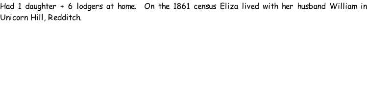 Had 1 daughter + 6 lodgers at home.  On the 1861 census Eliza lived with her husband William in Unicorn Hill, Redditch.