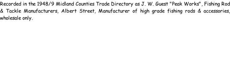 Recorded in the 1948/9 Midland Counties Trade Directory as J. W. Guest "Peak Works", Fishing Rod & Tackle Manufacturers, Albert Street, Manufacturer of high grade fishing rods & accessories, wholesale only.