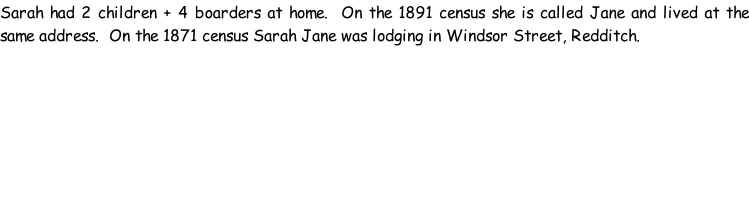 Sarah had 2 children + 4 boarders at home.  On the 1891 census she is called Jane and lived at the same address.  On the 1871 census Sarah Jane was lodging in Windsor Street, Redditch.