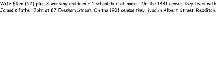 Wife Ellen (52) plus 3 working children + 1 schoolchild at home.  On the 1881 census they lived with James's father John at 87 Evesham Street. On the 1901 census they lived in Albert Street, Redditch.
