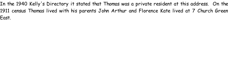 In the 1940 Kelly's Directory it stated that Thomas was a private resident at this address.  On the 1911 census Thomas lived with his parents John Arthur and Florence Kate lived at 7 Church Green East.