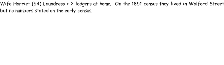 Wife Harriet (54) Laundress + 2 lodgers at home.  On the 1851 census they lived in Walford Street but no numbers stated on the early census.