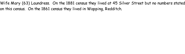 Wife Mary (63) Laundress.  On the 1881 census they lived at 45 Silver Street but no numbers stated on this census.  On the 1861 census they lived in Wapping, Redditch.