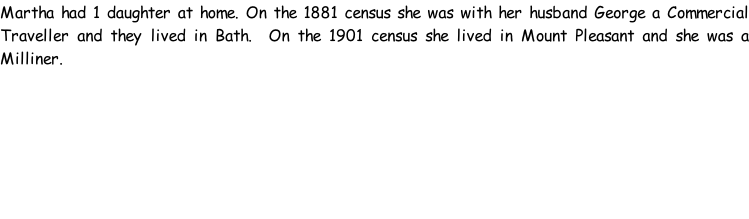 Martha had 1 daughter at home. On the 1881 census she was with her husband George a Commercial Traveller and they lived in Bath.  On the 1901 census she lived in Mount Pleasant and she was a Milliner.