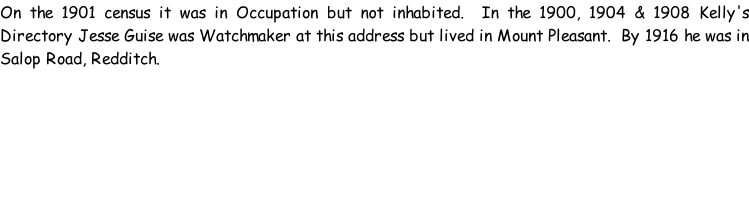 On the 1901 census it was in Occupation but not inhabited.  In the 1900, 1904 & 1908 Kelly's Directory Jesse Guise was Watchmaker at this address but lived in Mount Pleasant.  By 1916 he was in Salop Road, Redditch.