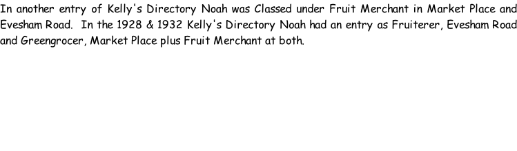 In another entry of Kelly's Directory Noah was Classed under Fruit Merchant in Market Place and Evesham Road.  In the 1928 & 1932 Kelly's Directory Noah had an entry as Fruiterer, Evesham Road and Greengrocer, Market Place plus Fruit Merchant at both.