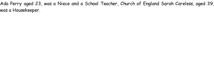 Ada Perry aged 23, was a Niece and a School Teacher, Church of England Sarah Careless, aged 39, was a Housekeeper.
