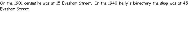On the 1901 census he was at 15 Evesham Street.  In the 1940 Kelly's Directory the shop was at 45 Evesham Street.