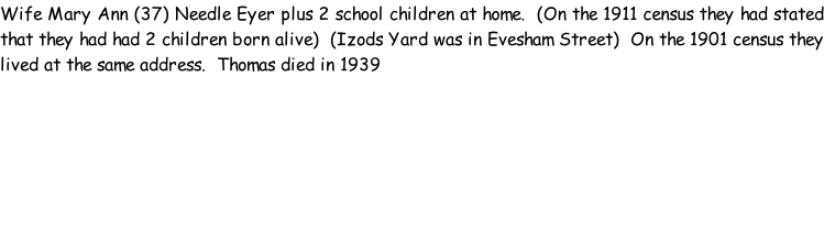 Wife Mary Ann (37) Needle Eyer plus 2 school children at home.  (On the 1911 census they had stated that they had had 2 children born alive)  (Izods Yard was in Evesham Street)  On the 1901 census they lived at the same address.  Thomas died in 1939