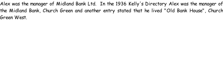 Alex was the manager of Midland Bank Ltd.  In the 1936 Kelly's Directory Alex was the manager of the Midland Bank, Church Green and another entry stated that he lived "Old Bank House", Church Green West.