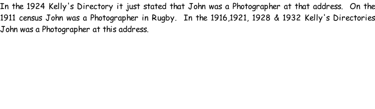 In the 1924 Kelly's Directory it just stated that John was a Photographer at that address.  On the 1911 census John was a Photographer in Rugby.  In the 1916,1921, 1928 & 1932 Kelly's Directories John was a Photographer at this address.