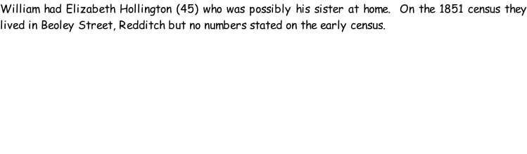 William had Elizabeth Hollington (45) who was possibly his sister at home.  On the 1851 census they lived in Beoley Street, Redditch but no numbers stated on the early census.