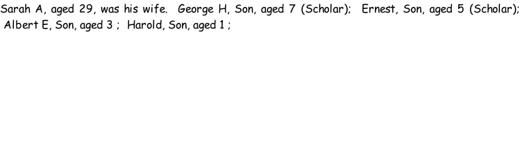 Sarah A, aged 29, was his wife.  George H, Son, aged 7 (Scholar);  Ernest, Son, aged 5 (Scholar);  Albert E, Son, aged 3 ;  Harold, Son, aged 1 ;