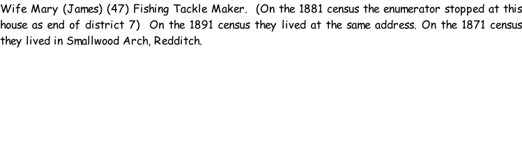 Wife Mary (James) (47) Fishing Tackle Maker.  (On the 1881 census the enumerator stopped at this house as end of district 7)  On the 1891 census they lived at the same address. On the 1871 census they lived in Smallwood Arch, Redditch.