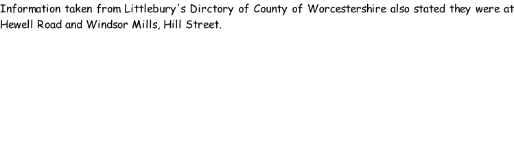 Information taken from Littlebury's Dirctory of County of Worcestershire also stated they were at Hewell Road and Windsor Mills, Hill Street.