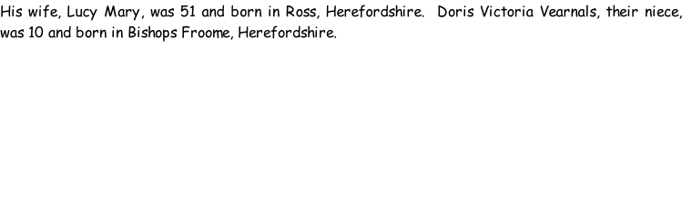 His wife, Lucy Mary, was 51 and born in Ross, Herefordshire.  Doris Victoria Vearnals, their niece, was 10 and born in Bishops Froome, Herefordshire.