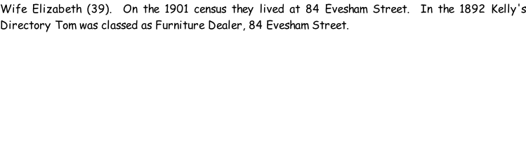 Wife Elizabeth (39).  On the 1901 census they lived at 84 Evesham Street.  In the 1892 Kelly's Directory Tom was classed as Furniture Dealer, 84 Evesham Street.