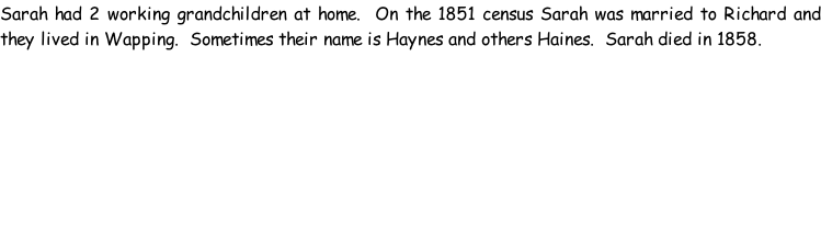 Sarah had 2 working grandchildren at home.  On the 1851 census Sarah was married to Richard and they lived in Wapping.  Sometimes their name is Haynes and others Haines.  Sarah died in 1858.