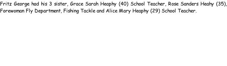 Fritz George had his 3 sister, Grace Sarah Heaphy (40) School Teacher, Rose Sanders Heahy (35), Forewoman Fly Department, Fishing Tackle and Alice Mary Heaphy (29) School Teacher.