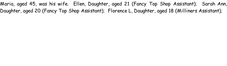Maria, aged 45, was his wife.  Ellen, Daughter, aged 21 (Fancy Top Shop Assistant);  Sarah Ann, Daughter, aged 20 (Fancy Top Shop Assistant);  Florence L, Daughter, aged 18 (Milliners Assistant);