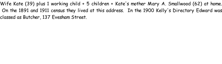 Wife Kate (39) plus 1 working child + 5 children + Kate's mother Mary A. Smallwood (62) at home.  On the 1891 and 1911 census they lived at this address.  In the 1900 Kelly's Directory Edward was classed as Butcher, 137 Evesham Street.
