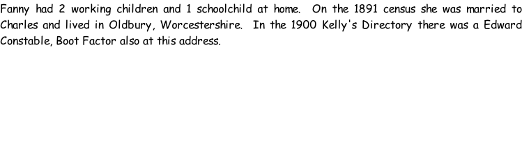 Fanny had 2 working children and 1 schoolchild at home.  On the 1891 census she was married to Charles and lived in Oldbury, Worcestershire.  In the 1900 Kelly's Directory there was a Edward Constable, Boot Factor also at this address.