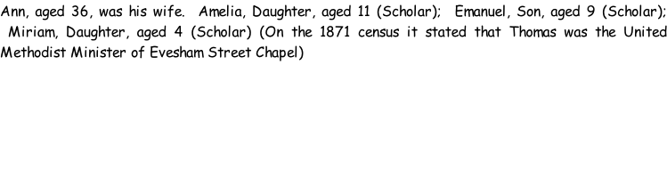 Ann, aged 36, was his wife.  Amelia, Daughter, aged 11 (Scholar);  Emanuel, Son, aged 9 (Scholar);  Miriam, Daughter, aged 4 (Scholar) (On the 1871 census it stated that Thomas was the United Methodist Minister of Evesham Street Chapel)