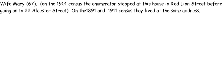 Wife Mary (67).  (on the 1901 census the enumerator stopped at this house in Red Lion Street before going on to 22 Alcester Street)  On the1891 and  1911 census they lived at the same address.