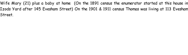 Wife Mary (21) plus a baby at home  (On the 1891 census the enumerator started at this house in Izods Yard after 145 Evesham Street) On the 1901 & 1911 census Thomas was living at 113 Evesham Street.