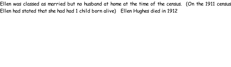 Ellen was classed as married but no husband at home at the time of the census.  (On the 1911 census Ellen had stated that she had had 1 child born alive)   Ellen Hughes died in 1912