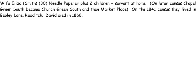 Wife Eliza (Smith) (30) Needle Paperer plus 2 children + servant at home.  (On later census Chapel Green South became Church Green South and then Market Place)  On the 1841 census they lived in Beoley Lane, Redditch.  David died in 1868.