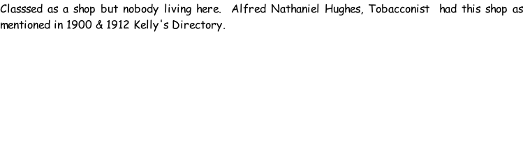 Classsed as a shop but nobody living here.  Alfred Nathaniel Hughes, Tobacconist  had this shop as mentioned in 1900 & 1912 Kelly's Directory.