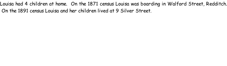 Louisa had 4 children at home.  On the 1871 census Louisa was boarding in Walford Street, Redditch.  On the 1891 census Louisa and her children lived at 9 Silver Street.