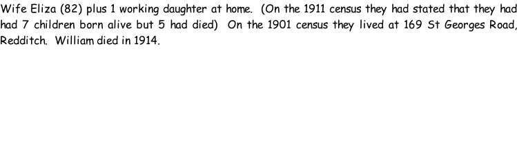 Wife Eliza (82) plus 1 working daughter at home.  (On the 1911 census they had stated that they had had 7 children born alive but 5 had died)  On the 1901 census they lived at 169 St Georges Road, Redditch.  William died in 1914.