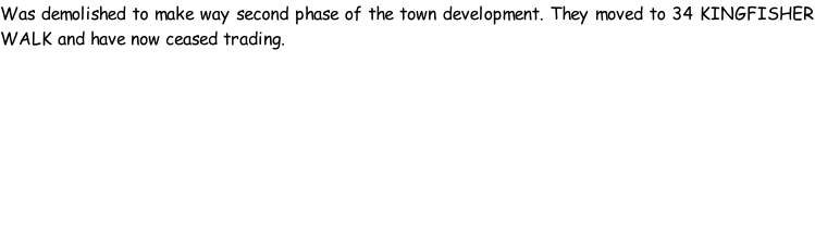 Was demolished to make way second phase of the town development. They moved to 34 KINGFISHER WALK and have now ceased trading.