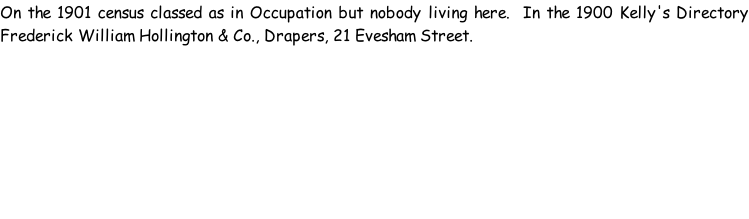 On the 1901 census classed as in Occupation but nobody living here.  In the 1900 Kelly's Directory Frederick William Hollington & Co., Drapers, 21 Evesham Street.