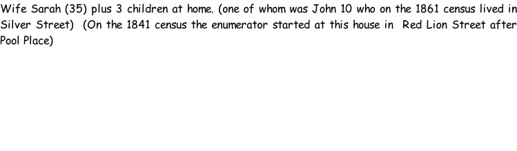 Wife Sarah (35) plus 3 children at home. (one of whom was John 10 who on the 1861 census lived in Silver Street)  (On the 1841 census the enumerator started at this house in  Red Lion Street after Pool Place)