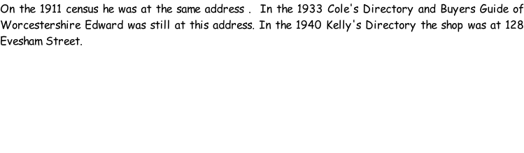 On the 1911 census he was at the same address .  In the 1933 Cole's Directory and Buyers Guide of Worcestershire Edward was still at this address. In the 1940 Kelly's Directory the shop was at 128 Evesham Street.
