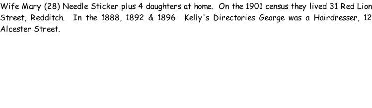 Wife Mary (28) Needle Sticker plus 4 daughters at home.  On the 1901 census they lived 31 Red Lion Street, Redditch.  In the 1888, 1892 & 1896  Kelly's Directories George was a Hairdresser, 12 Alcester Street.