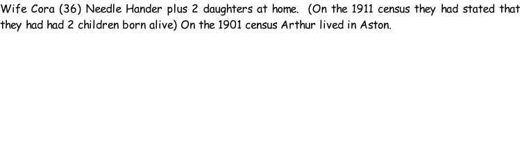 Wife Cora (36) Needle Hander plus 2 daughters at home.  (On the 1911 census they had stated that they had had 2 children born alive) On the 1901 census Arthur lived in Aston.