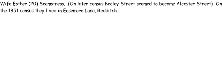 Wife Esther (20) Seamstress.  (On later census Beoley Street seemed to become Alcester Street)  On the 1851 census they lived in Easemore Lane, Redditch.