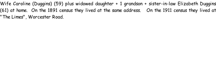 Wife Caroline (Duggins) (59) plus widowed daughter + 1 grandson + sister-in-law Elizabeth Duggins (61) at home.  On the 1891 census they lived at the same address.   On the 1911 census they lived at "The Limes", Worcester Road.