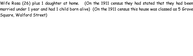 Wife Rosa (26) plus 1 daughter at home.   (On the 1911 census they had stated that they had been married under 1 year and had 1 child born alive)  (On the 1911 census this house was classed as 5 Grove Square, Walford Street)