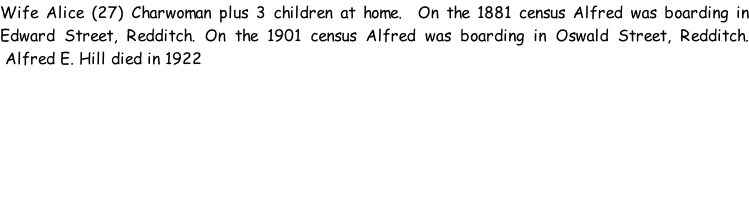 Wife Alice (27) Charwoman plus 3 children at home.  On the 1881 census Alfred was boarding in Edward Street, Redditch. On the 1901 census Alfred was boarding in Oswald Street, Redditch.  Alfred E. Hill died in 1922