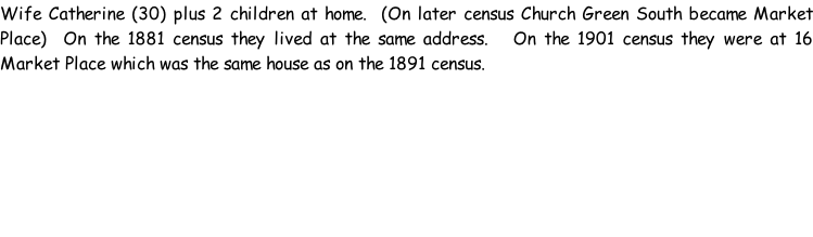 Wife Catherine (30) plus 2 children at home.  (On later census Church Green South became Market Place)  On the 1881 census they lived at the same address.   On the 1901 census they were at 16 Market Place which was the same house as on the 1891 census.
